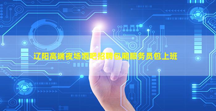 辽阳高端夜场酒吧招聘包厢服务员包上班